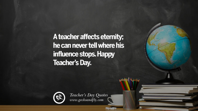 A teacher affects eternity; he can never tell where his influence stops. Happy Teacher's Day.