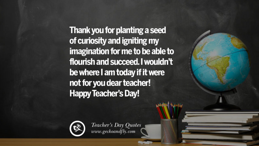 Thank you for planting a seed of curiosity and igniting my imagination for me to be able to flourish and succeed. I wouldn't be where I am today if it were not for you dear teacher! Happy Teacher's Day!