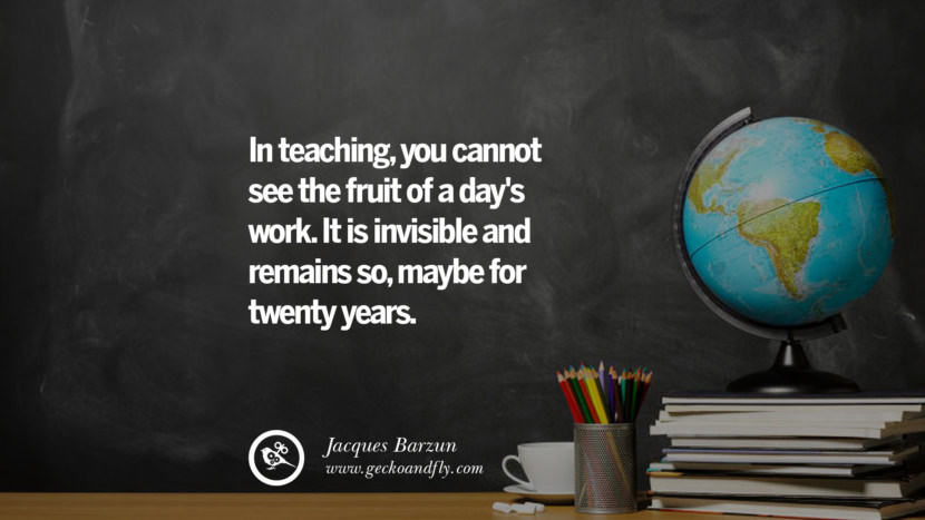In teaching, you cannot see the fruit of a day's work. It is invisible and remains so, maybe for twenty years. - Jacques Barzun