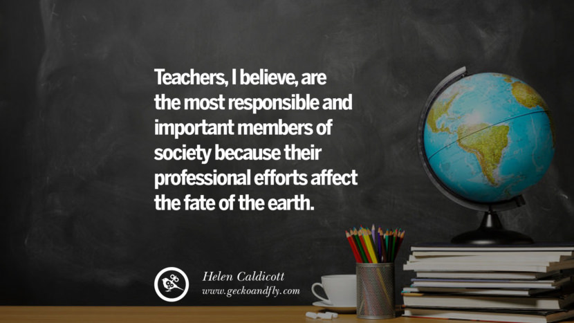 Teachers, I believe, are the most responsible and important members of society because their professional efforts affect the fate of the earth. - Helen Caldicott